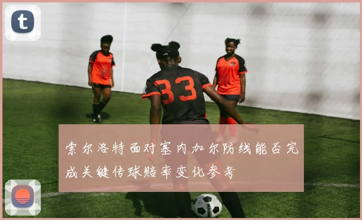 索尔洛特面对塞内加尔防线能否完成关键传球赔率变化参考