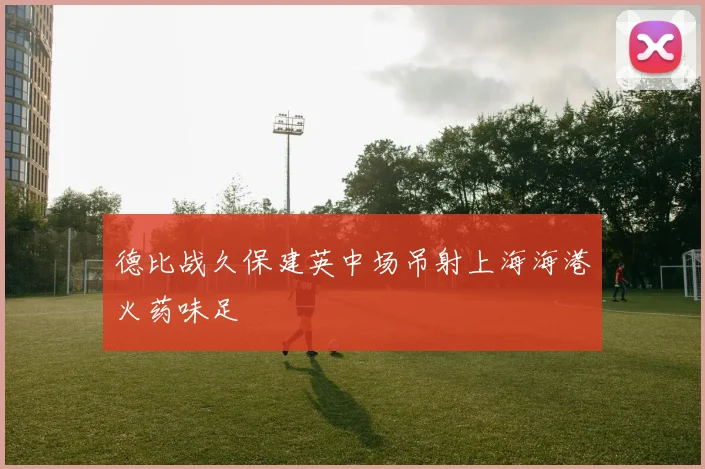 德比战久保建英中场吊射上海海港火药味足
