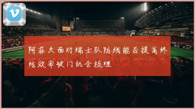 阿菲夫面对瑞士队防线能否提高终结效率破门机会梳理