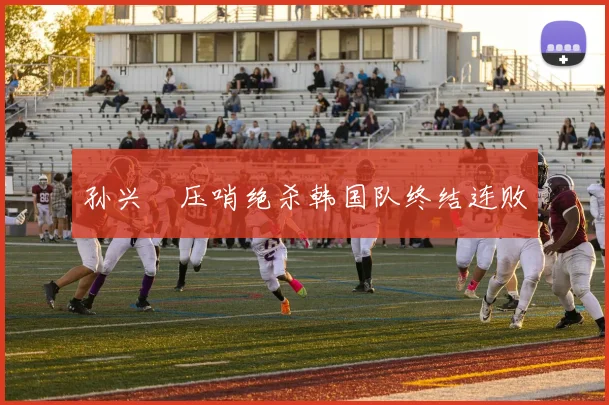 孙兴慜压哨绝杀韩国队终结连败