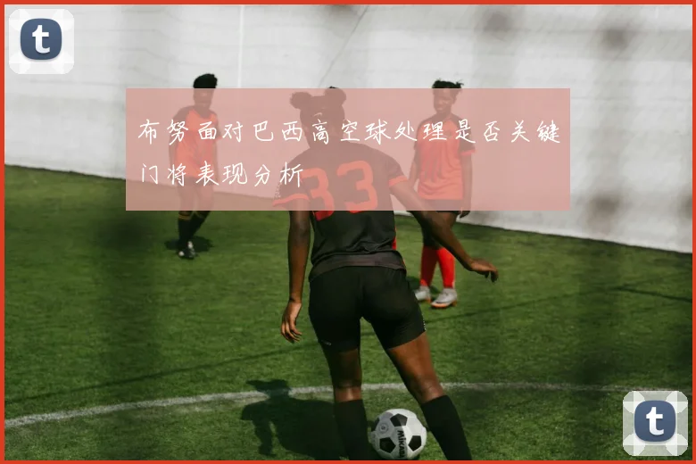 布努面对巴西高空球处理是否关键门将表现分析