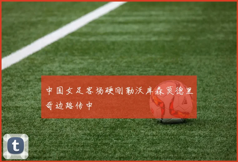 中国女足客场硬刚勒沃库森莫德里奇边路传中