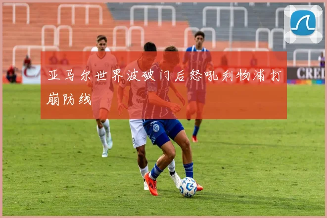 亚马尔世界波破门后怒吼利物浦打崩防线