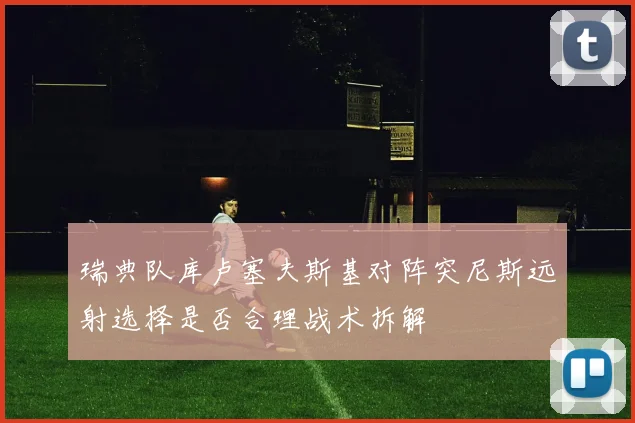 瑞典队库卢塞夫斯基对阵突尼斯远射选择是否合理战术拆解