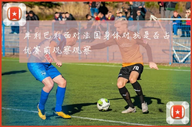 库利巴利面对法国身体对抗是否占优赛前观察观察