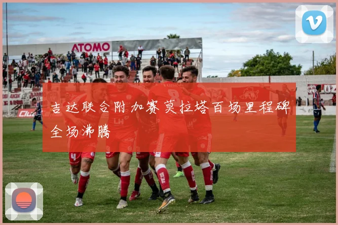 吉达联合附加赛莫拉塔百场里程碑全场沸腾