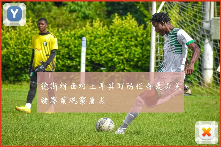 德斯特面对土耳其盯防任务是否关键赛前观察看点