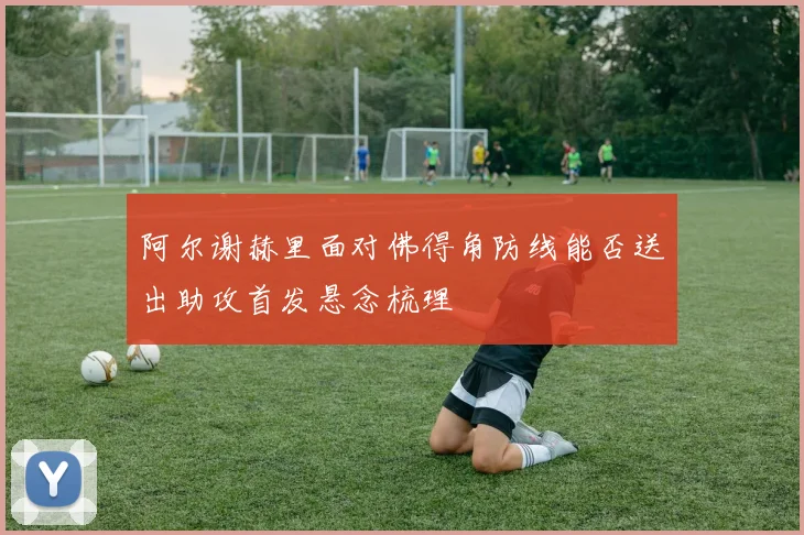 阿尔谢赫里面对佛得角防线能否送出助攻首发悬念梳理