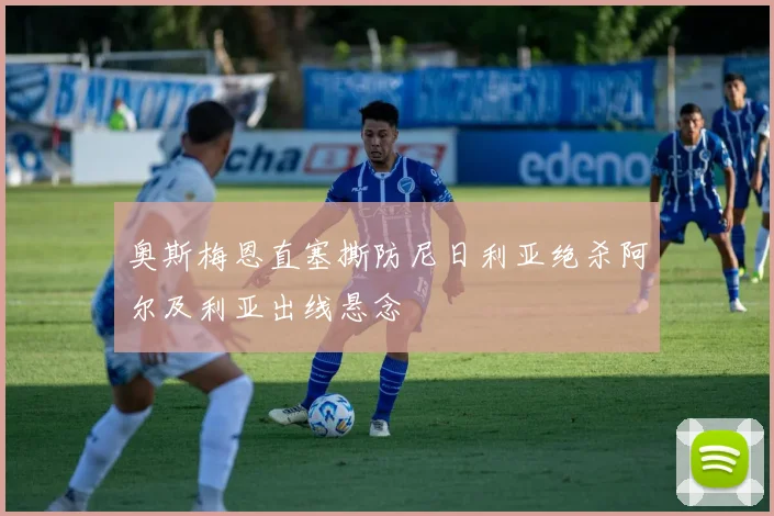 奥斯梅恩直塞撕防尼日利亚绝杀阿尔及利亚出线悬念
