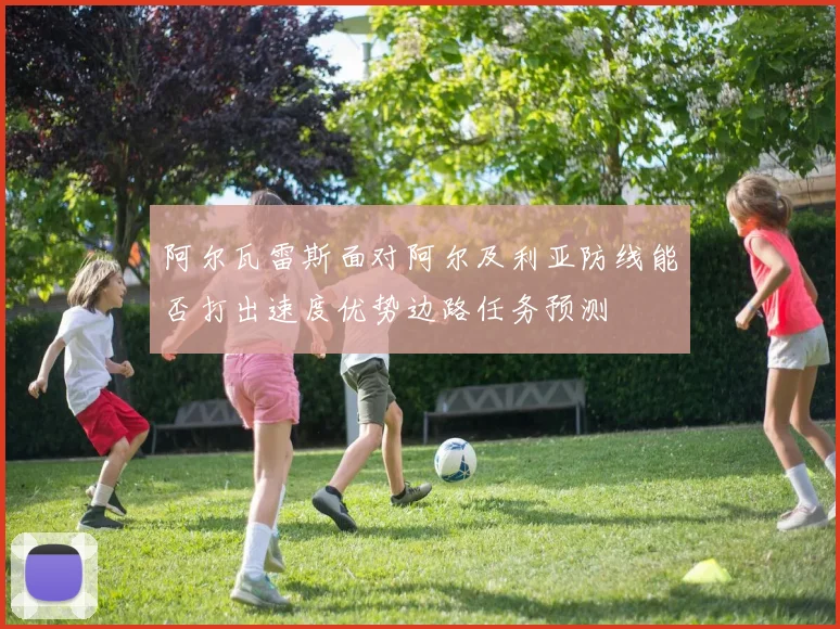 阿尔瓦雷斯面对阿尔及利亚防线能否打出速度优势边路任务预测