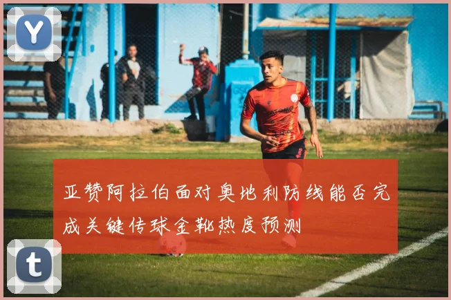 亚赞阿拉伯面对奥地利防线能否完成关键传球金靴热度预测