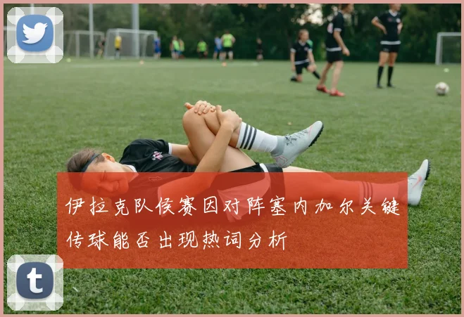 伊拉克队侯赛因对阵塞内加尔关键传球能否出现热词分析