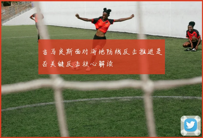 吉马良斯面对海地防线反击推进是否关键反击核心解读