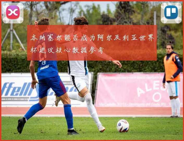 本纳塞尔能否成为阿尔及利亚世界杯进攻核心数据参考