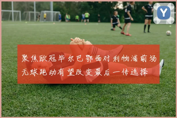 聚焦欧冠毕尔巴鄂面对利物浦前场无球跑动有望改变最后一传选择