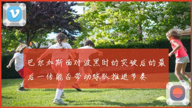 巴尔加斯面对波黑时的突破后的最后一传能否带动球队推进节奏