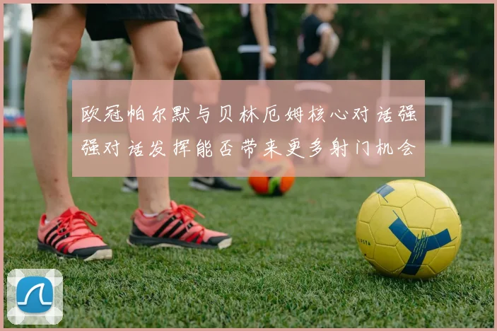 欧冠帕尔默与贝林厄姆核心对话强强对话发挥能否带来更多射门机会