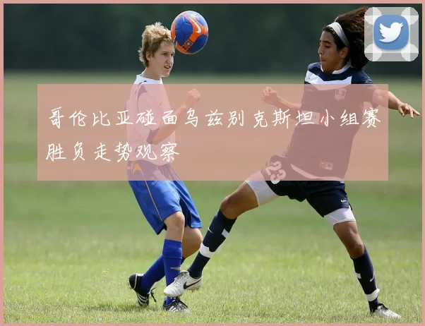 哥伦比亚碰面乌兹别克斯坦小组赛胜负走势观察