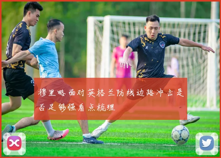 穆里略面对英格兰防线边路冲击是否足够强看点梳理