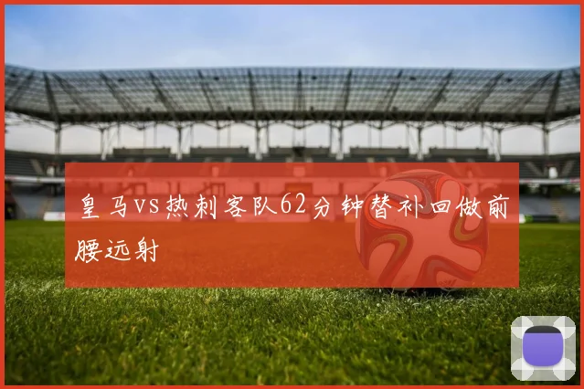 皇马vs热刺客队62分钟替补回做前腰远射