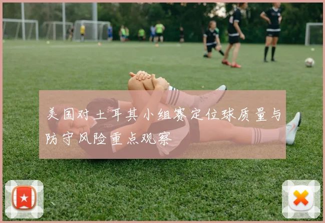 美国对土耳其小组赛定位球质量与防守风险重点观察