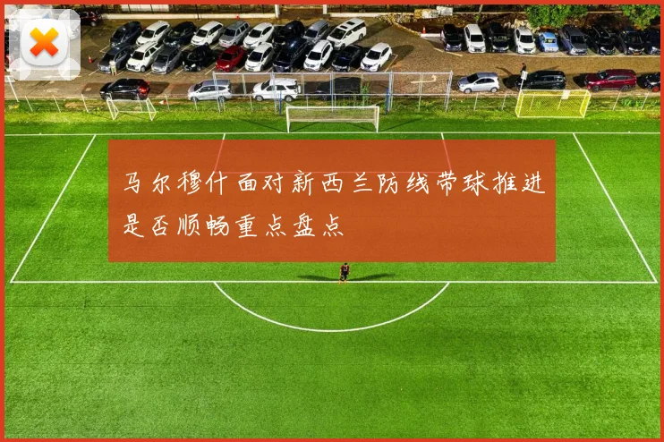 马尔穆什面对新西兰防线带球推进是否顺畅重点盘点