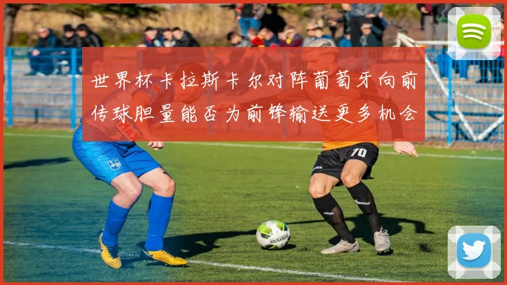 世界杯卡拉斯卡尔对阵葡萄牙向前传球胆量能否为前锋输送更多机会