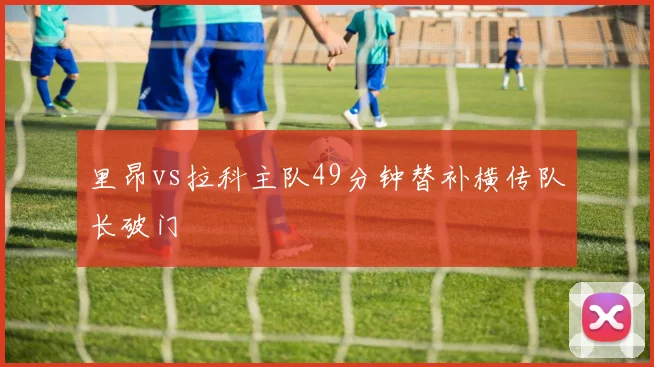 里昂vs拉科主队49分钟替补横传队长破门