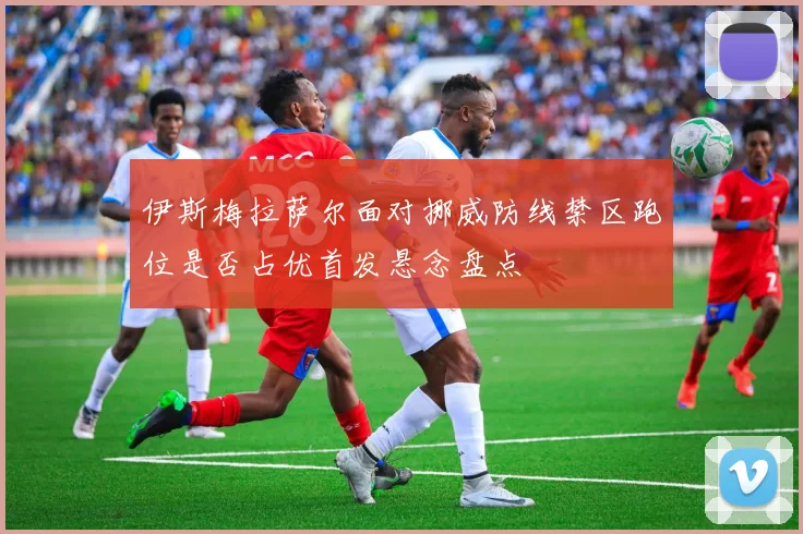 伊斯梅拉萨尔面对挪威防线禁区跑位是否占优首发悬念盘点
